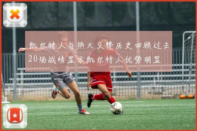 凯尔特人与热火交锋历史回顾过去20场战绩显示凯尔特人优势明显