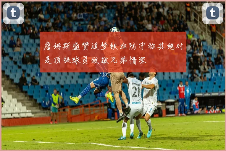 詹姆斯盛赞追梦铁血防守称其绝对是顶级球员致敬兄弟情深