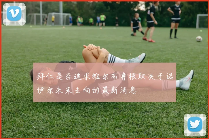 拜仁是否追求维尔布鲁根取决于诺伊尔未来去向的最新消息