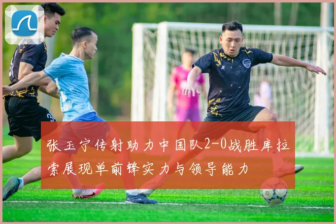 张玉宁传射助力中国队2-0战胜库拉索展现单前锋实力与领导能力