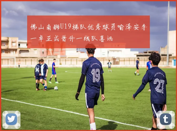 佛山南狮U19梯队优秀球员喻泽安李一卓正式晋升一线队喜讯