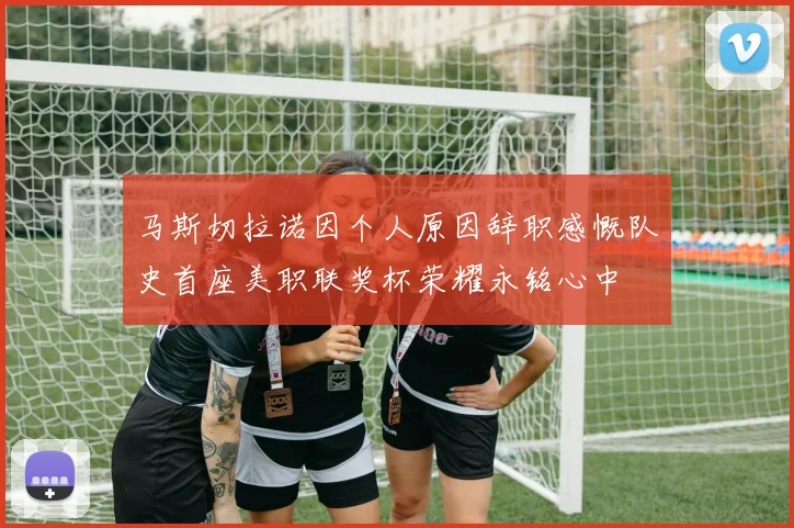马斯切拉诺因个人原因辞职感慨队史首座美职联奖杯荣耀永铭心中