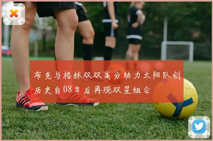 布克与格林双双高分助力太阳队创历史自08年后再现双星组合