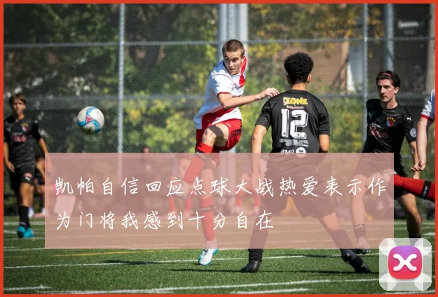 凯帕自信回应点球大战热爱表示作为门将我感到十分自在
