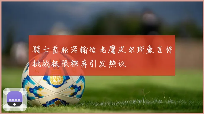 骑士首轮若输给老鹰皮尔斯豪言将挑战极限裸奔引发热议