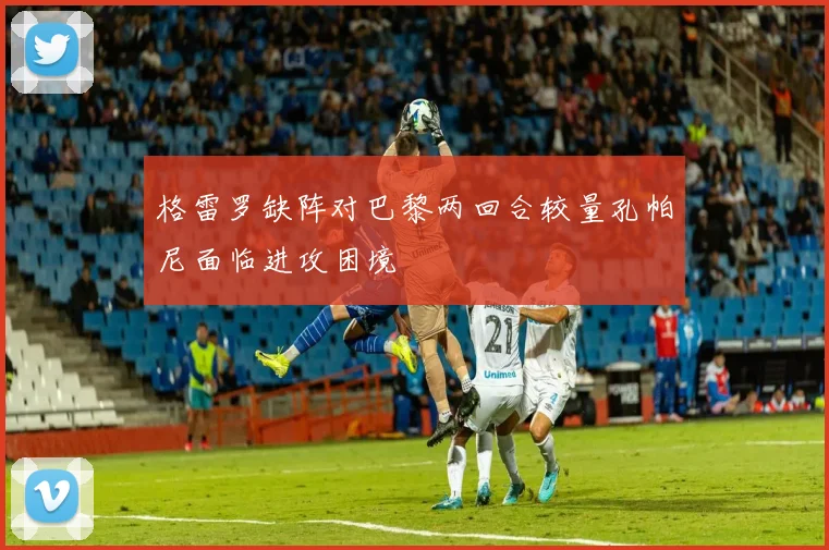 格雷罗缺阵对巴黎两回合较量孔帕尼面临进攻困境