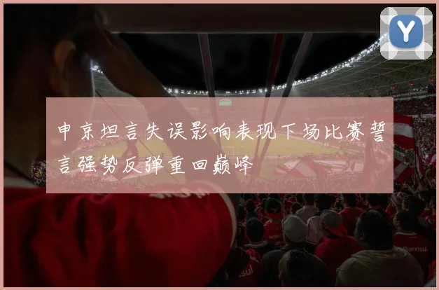 申京坦言失误影响表现下场比赛誓言强势反弹重回巅峰