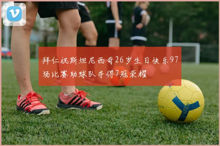 拜仁祝斯坦尼西奇26岁生日快乐97场比赛助球队夺得7冠荣耀