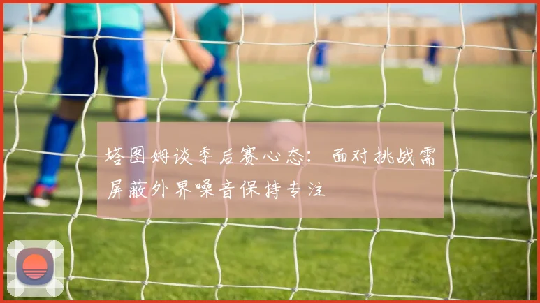 塔图姆谈季后赛心态：面对挑战需屏蔽外界噪音保持专注